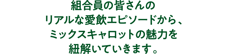 組合員の皆さんのリアルな愛飲エピソードから、ミックスキャロットの魅力を紐解いていきます。
