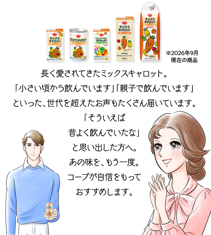 パッケージ ※2026年9月現在の商品 長く愛されてきたミックスキャロット。「小さい頃から飲んでいます」「親子で飲んでいます」といった、世代を超えたお声もたくさん届いています。「そういえば昔よく飲んでいたな」と思い出した方へ。あの味を、もう一度。コープが自信をもっておすすめします。