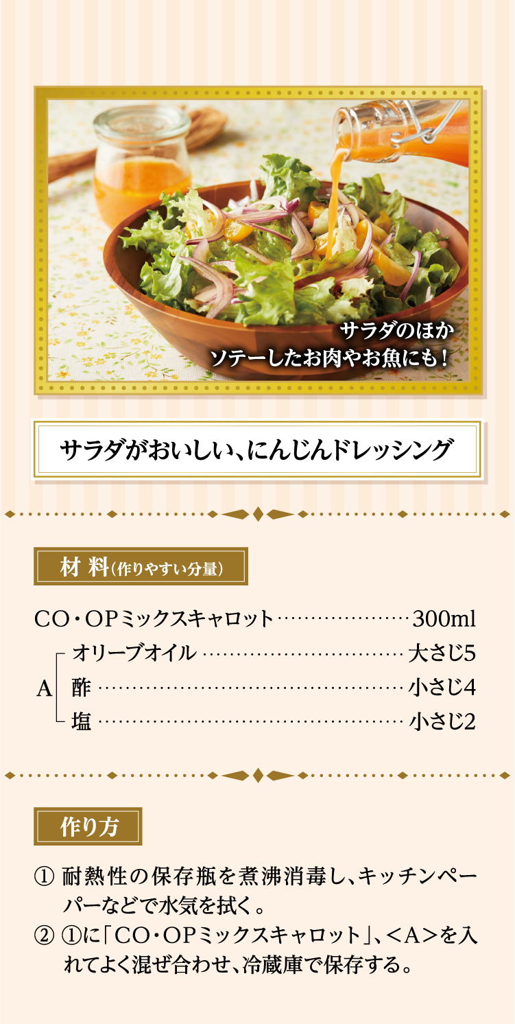 サラダのほかソテーしたお肉やお魚にも！ サラダがおいしい、にんじんドレッシング 材料（作りやすい分量） ＣＯ・ＯＰミックスキャロット…300ml ＜A＞オリーブオイル…大さじ5、酢…小さじ4、塩…小さじ2 作り方 ①耐熱性の保存瓶を煮沸消毒し、キッチンペーパーなどで水気を拭く。 ②①に「ＣＯ・ＯＰミックスキャロット」、＜Ａ＞を入れてよく混ぜ合わせ、冷蔵庫で保存する。