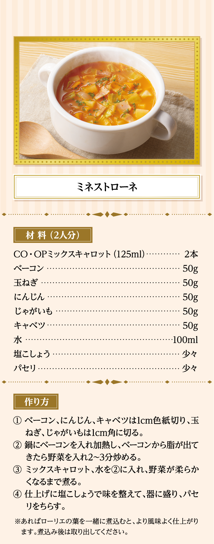 ミネストローネ 材料（2人分） ＣＯ・ＯＰミックスキャロット（125ml）…2本 ベーコン…50g 玉ねぎ…50g にんじん…50g じゃがいも…50g キャベツ…50g 水…100ml 塩こしょう…少々 パセリ…少々 作り方 ①ベーコン、にんじん、キャベツは1cm色紙切り、玉ねぎ、じゃがいもは1cm角に切る。 ②鍋にベーコンを入れ加熱し、ベーコンから脂が出てきたら野菜を入れ2～3分炒める。 ③ミックスキャロット、水を②に入れ、野菜が柔らかくなるまで煮る。 ④仕上げに塩こしょうで味を整えて、器に盛り、パセリをちらす。 ※あればローリエの葉を一緒に煮込むと、より風味よく仕上がります。煮込み後は取り出してください。