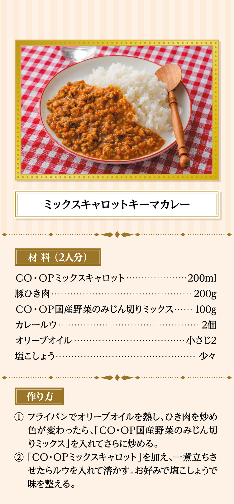 ミックスキャロットキーマカレー 材料（2人分） ＣＯ・ＯＰミックスキャロット…200ml 豚ひき肉…200g ＣＯ・ＯＰ国産野菜のみじん切りミックス…100g カレールウ…2個 オリーブオイル…小さじ2 塩こしょう…少々 作り方 ①フライパンでオリーブオイルを熱し、ひき肉を炒め色が変わったら、「ＣＯ・ＯＰ国産野菜のみじん切りミックス」を入れてさらに炒める。 ②「ＣＯ・ＯＰミックスキャロット」を加え、一煮立ちさせたらルウを入れて溶かす。お好みで塩こしょうで味を整える。