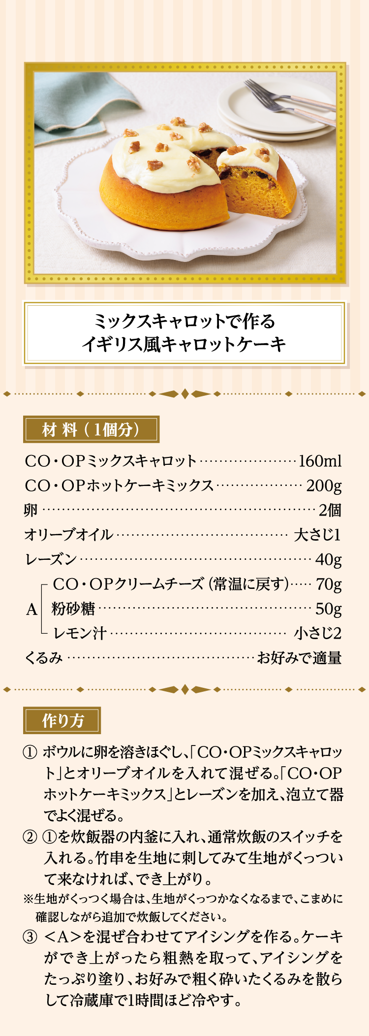 ミックスキャロットで作るイギリス風キャロットケーキ 材料（１個分） ＣＯ・ＯＰミックスキャロット…160ml ＣＯ・ＯＰホットケーキミックス…200g 卵…2個 オリーブオイル…大さじ1 レーズン…40g ＜A＞ＣＯ・ＯＰクリームチーズ（常温に戻す）…70g、粉砂糖…50g、レモン汁…小さじ2 くるみ…お好みで適量 作り方 ①ボウルに卵を溶きほぐし、「ＣＯ・ＯＰミックスキャロット」とオリーブオイルを入れて混ぜる。「ＣＯ・ＯＰホットケーキミックス」とレーズンを加え、泡立て器でよく混ぜる。 ②①を炊飯器の内釜に入れ、通常炊飯のスイッチを入れる。竹串を生地に刺してみて生地がくっついて来なければ、でき上がり。 ※生地がくっつく場合は、生地がくっつかなくなるまで、こまめに確認しながら追加で炊飯してください。 ③＜A＞を混ぜ合わせてアイシングを作る。ケーキができ上がったら粗熱を取って、アイシングをたっぷり塗り、お好みで粗く砕いたくるみを散らして冷蔵庫で1時間ほど冷やす。