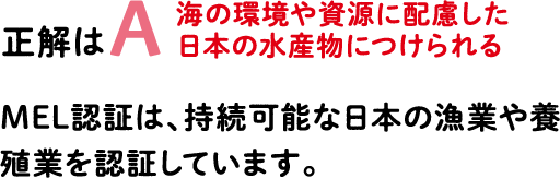 正解はA 海の環境や資源に配慮した日本の水産物につけられる MEL認証は、持続可能な日本の漁業や養殖業を認証しています。