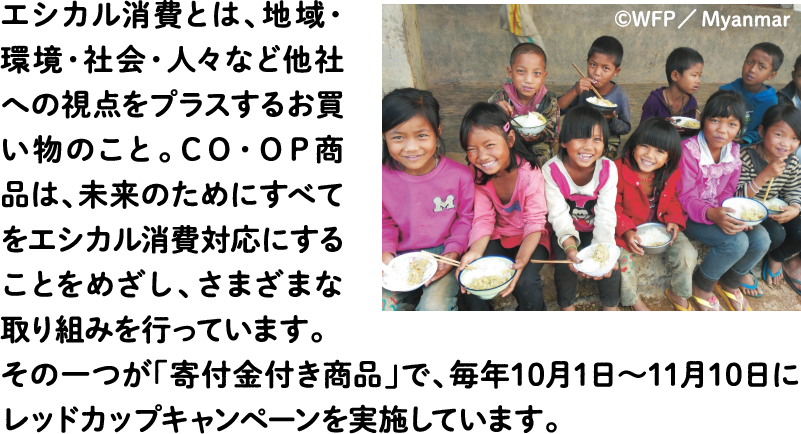 エシカル消費とは、地域・環境・社会・人々など他社への視点をプラスするお買い物のこと。ＣＯ・ＯＰ商品は、未来のためにすべてをエシカル消費対応にすることをめざし、さまざまな取り組みを行っています。その一つが「寄付金付き商品」で、毎年10月1日～11月10日にレッドカップキャンペーンを実施しています。
