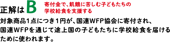 正解はB 寄付金で、飢餓に苦しむ子どもたちの学校給食を支援する 対象商品１点につき１円が、国連WFP協会に寄付され、国連WFPを通じて途上国の子どもたちに学校給食を届けるために使われます。
