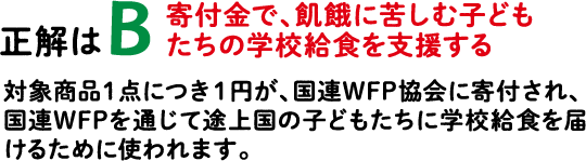 正解はB 寄付金で、飢餓に苦しむ子どもたちの学校給食を支援する 対象商品１点につき１円が、国連WFP協会に寄付され、国連WFPを通じて途上国の子どもたちに学校給食を届けるために使われます。