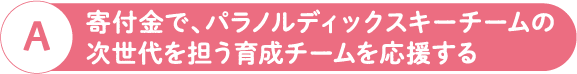 A 寄付金で、パラノルディックスキーチームの次世代を担う育成チームを応援する
