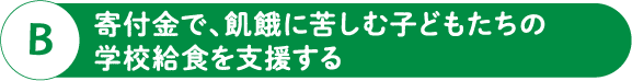 B 寄付金で、飢餓に苦しむ子どもたちの学校給食を支援する