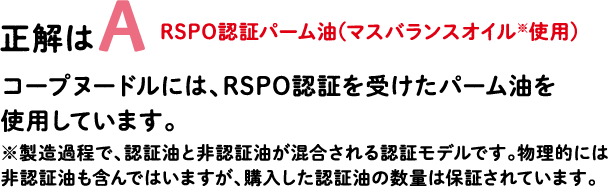 正解はA RSPO認証パーム油（マスバランスオイル※使用） コープヌードルには、RSPO認証を受けたパーム油を使用しています。※製造過程で、認証油と非認証油が混合される認証モデルです。物理的には非認証油も含んではいますが、購入した認証油の数量は保証されています。