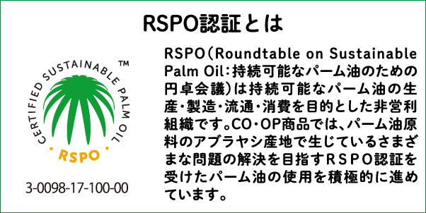 RSPO認証とは RSPO（Roundtable on Sustainable Palm Oil：持続可能なパーム油のための円卓会議）は持続可能なパーム油の生産・製造・流通・消費を目的とした非営利組織です。CO・OP商品では、パーム油原料のアブラヤシ産地で生じているさまざまな問題の解決を目指すRSPO認証を受けたパーム油の使用を積極的に進めています。