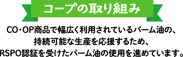 【コープの取り組み】CO・OP商品で幅広く利用されているパーム油の、持続可能な生産を応援するため、RSPO認証を受けたパーム油の使用を進めています。