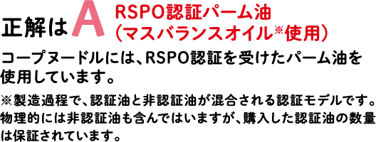 正解はA RSPO認証パーム油（マスバランスオイル※使用） コープヌードルには、RSPO認証を受けたパーム油を使用しています。※製造過程で、認証油と非認証油が混合される認証モデルです。物理的には非認証油も含んではいますが、購入した認証油の数量は保証されています。
