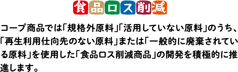 食品ロス削減 コープ商品では「規格外原料」「活用していない原料」のうち、「再生利用仕向先のない原料」または「一般的に廃棄されている原料」を使用した「食品ロス削減商品」の開発を積極的に推進します。