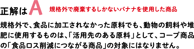 正解はA 規格外で廃棄するしかないバナナを使用した商品 規格外で、食品に加工されなかった原料でも、動物の飼料や堆肥に使用するものは、「活用先のある原料」として、コープ商品の「食品ロス削減につながる商品」の対象にはなりません。