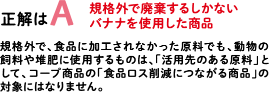 正解はA 規格外で廃棄するしかないバナナを使用した商品 規格外で、食品に加工されなかった原料でも、動物の飼料や堆肥に使用するものは、「活用先のある原料」として、コープ商品の「食品ロス削減につながる商品」の対象にはなりません。