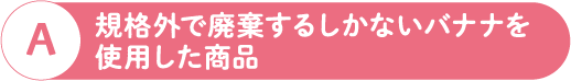 A 規格外で廃棄するしかないバナナを使用した商品