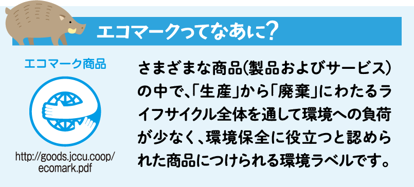 エコマークってなあに？さまざまな商品(製品およびサービス)の中で、「生産」から「廃棄」にわたるライフサイクル全体を通して環境への負荷が少なく、環境保全に役立つと認められた商品につけられる環境ラベルです。