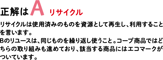 正解はA リサイクル リサイクルは使用済みのものを資源として再生し、利用することを言います。Bのリユースは、同じものを繰り返し使うこと。コープ商品ではどちらの取り組みも進めており、該当する商品にはエコマークがついています。