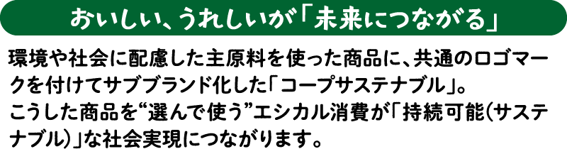 【おいしい、うれしいが「未来につながる」】環境や社会に配慮した主原料を使った商品に、共通のロゴマークを付けてサブブランド化した「コープサステナブル」。こうした商品を“選んで使う”エシカル消費が「持続可能（サステナブル）」な社会実現につながります。