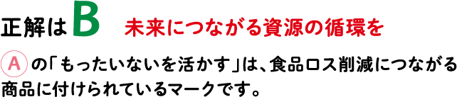 正解はB 未来につながる資源の循環を Aの「もったいないを活かす」は、食品ロス削減につながる商品に付けられているマークです。