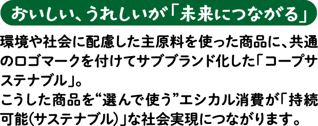 【おいしい、うれしいが「未来につながる」】環境や社会に配慮した主原料を使った商品に、共通のロゴマークを付けてサブブランド化した「コープサステナブル」。こうした商品を“選んで使う”エシカル消費が「持続可能（サステナブル）」な社会実現につながります。
