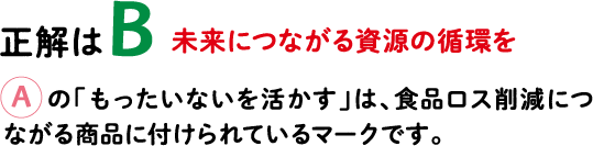 正解はB 未来につながる資源の循環を Aの「もったいないを活かす」は、食品ロス削減につながる商品に付けられているマークです。