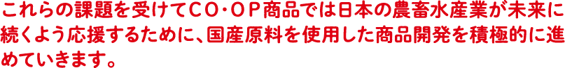 これらの課題を受けてCO・OP商品では日本の農畜水産業が未来に続くよう 応援するために、国産原料を使用した商品開発を積極的に進めていきます。