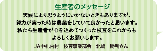 生産者のメッセージ 天候により思うようにいかないときもありますが、努力が実った時は農業をしていて良かったと思います。私たち生産者が心を込めてつくった枝豆をこれからもよろしくお願いします。 JA中札内村 枝豆事業部会 北嶋 勝利さん