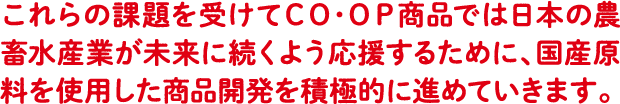 これらの課題を受けてCO・OP商品では日本の農畜水産業が未来に続くよう 応援するために、国産原料を使用した商品開発を積極的に進めていきます。