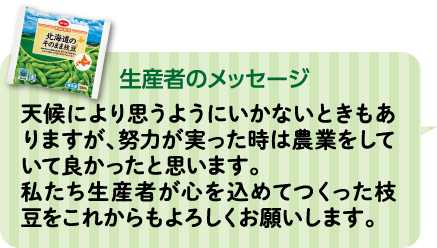 生産者のメッセージ 天候により思うようにいかないときもありますが、努力が実った時は農業をしていて良かったと思います。私たち生産者が心を込めてつくった枝豆をこれからもよろしくお願いします。 JA中札内村 枝豆事業部会 北嶋 勝利さん