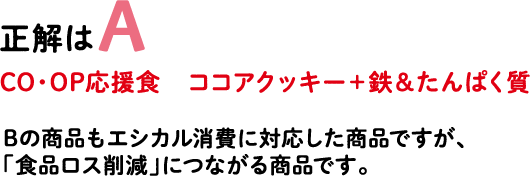 正解はA CO・OP応援食 ココアクッキー＋鉄＆たんぱく質 Bの商品もエシカル消費に対応した商品ですが、「食品ロス削減」につながる商品です。