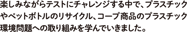 楽しみながらテストにチャレンジする中で、プラスチックやペットボトルのリサイクル、コープ商品のプラスチック環境問題への取り組みを学んでいきました。