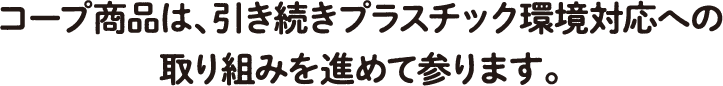 コープ商品は、引き続きプラスチック環境対応への取り組みを進めて参ります。