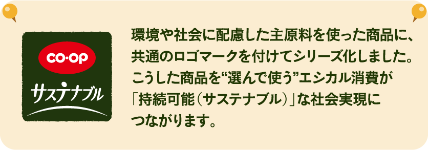 環境や社会に配慮した主原料を使った商品に、共通のロゴマークを付けてシリーズ化しました。こうした商品を“選んで使う”エシカル消費が「持続可能（サステナブル）」な社会実現につながります。