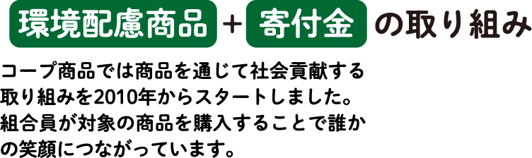 環境配慮商品＋寄付金の取り組み コープ商品では商品を通じて社会貢献する取り組みを2010年からスタートしました。組合員が対象の商品を購入することで誰かの笑顔につながっています。