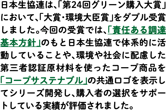 日本生協連は、「第24回グリーン購入大賞」において、「大賞・環境大臣賞」をダブル受賞しました。今回の受賞では、「責任ある調達基本方針」のもと日本生協連で体系的に活動していることや、環境や社会に配慮した第三者認証原材料を使ったコープ商品を「コープサステナブル」の共通ロゴを表示してシリーズ開発し、購入者の選択をサポートしている実績が評価されました。