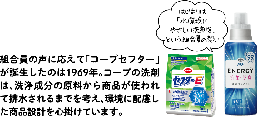 組合員の声に応えて「コープセフター」が誕生したのは1969年。コープの洗剤は、洗浄成分の原料から商品が使われて排水されるまでを考え、環境に配慮した商品設計を心掛けています。【はじまりは「水環境にやさしい洗剤を」という組合員の想い】