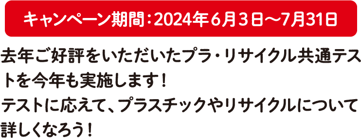 キャンペーン期間：2024年6月3日～7月31日 去年ご好評をいただいたプラ・リサイクル共通テストを今年も実施します！テストに応えて、プラスチックやリサイクルについて詳しくなろう！