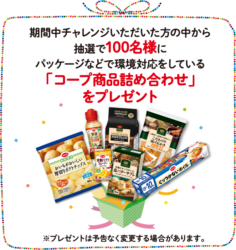 期間中チャレンジいただいた方の中から抽選で100名様にパッケージなどで環境対応をしている「コープ商品詰め合わせ」をプレゼント※プレゼントは予告なく変更する場合があります。