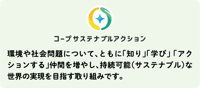 コープサステナブルアクション 環境や社会問題について、ともに「知り」「学び」 「アクションする」仲間を増やし、持続可能（サステナブル）な世界の実現を目指す取り組みです。