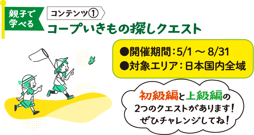 親子で学べる コンテンツ① コープいきもの探しクエスト ●開催期間：5/1～8/31 ●対象エリア：日本国内全域 初級編と上級編の2つのクエストがあります！ぜひチャレンジしてね！