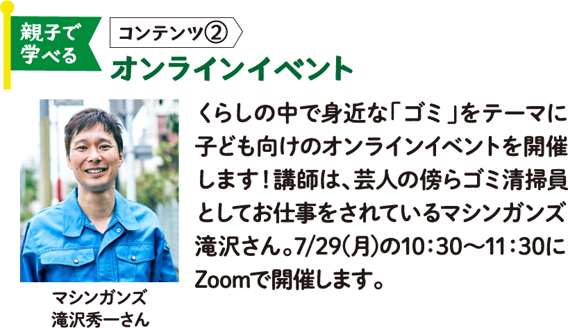 親子で学べる コンテンツ② オンラインイベント マシンガンズ 滝沢秀一さん くらしの中で身近な「ゴミ」をテーマに子ども向けのオンラインイベントを開催します！講師は、芸人の傍らゴミ清掃員としてお仕事をされているマシンガンズ滝沢さん。7/29(月)の10：30～11：30にZoomで開催します。