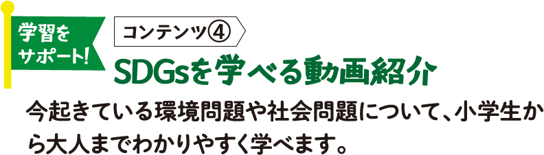 学習をサポート! コンテンツ④ SDGsを学べる動画紹介 今起きている環境問題や社会問題について、小学生から大人までわかりやすく学べます。