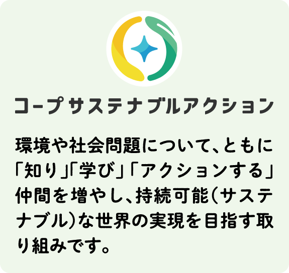 コープサステナブルアクション 環境や社会問題について、ともに「知り」「学び」 「アクションする」仲間を増やし、持続可能（サステナブル）な世界の実現を目指す取り組みです。