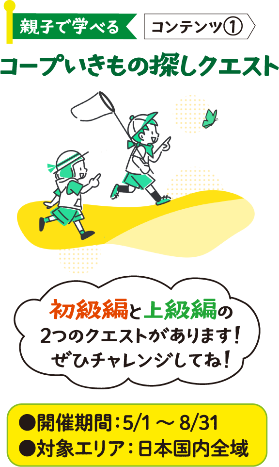 親子で学べる コンテンツ① コープいきもの探しクエスト ●開催期間：5/1～8/31 ●対象エリア：日本国内全域 初級編と上級編の2つのクエストがあります！ぜひチャレンジしてね！