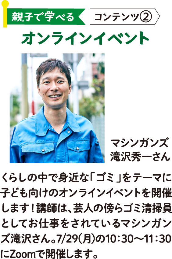 親子で学べる コンテンツ② オンラインイベント マシンガンズ 滝沢秀一さん くらしの中で身近な「ゴミ」をテーマに子ども向けのオンラインイベントを開催します！講師は、芸人の傍らゴミ清掃員としてお仕事をされているマシンガンズ滝沢さん。7/29(月)の10：30～11：30にZoomで開催します。