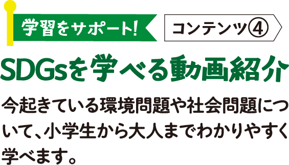 学習をサポート! コンテンツ④ SDGsを学べる動画紹介 今起きている環境問題や社会問題について、小学生から大人までわかりやすく学べます。