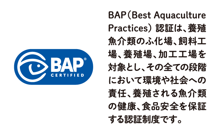 BAP（Best Aquaculture Practices） 認証は、養殖魚介類のふ化場、飼料工場、養殖場、加工工場を対象とし、その全ての段階において環境や社会への責任、養殖される魚介類の健康、食品安全を保証する認証制度です。