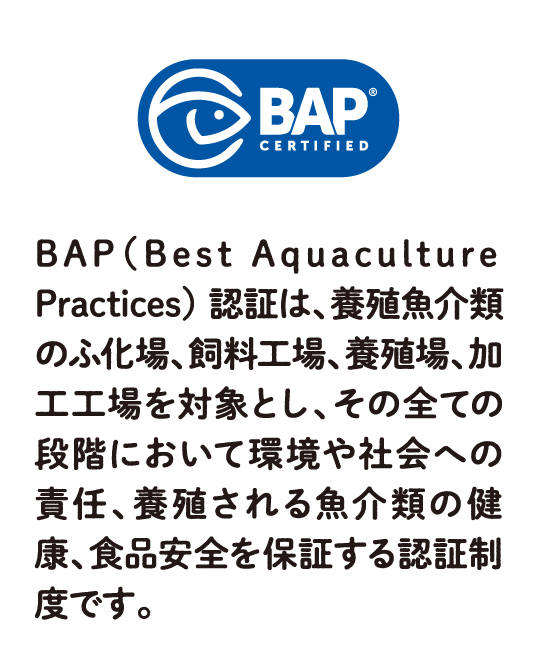 BAP（Best Aquaculture Practices） 認証は、養殖魚介類のふ化場、飼料工場、養殖場、加工工場を対象とし、その全ての段階において環境や社会への責任、養殖される魚介類の健康、食品安全を保証する認証制度です。