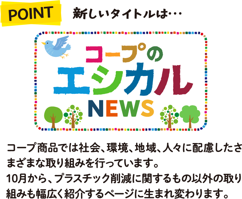 POINT 新しいタイトルは・・・コープのエシカルNEWS コープ商品では社会、環境、地域、人々に配慮したさまざまな取り組みを行っています。10月から、プラスチック削減に関するもの以外の取り組みも幅広く紹介するページに生まれ変わります。